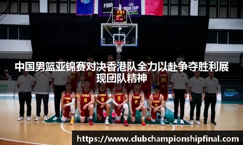 中国男篮亚锦赛对决香港队全力以赴争夺胜利展现团队精神